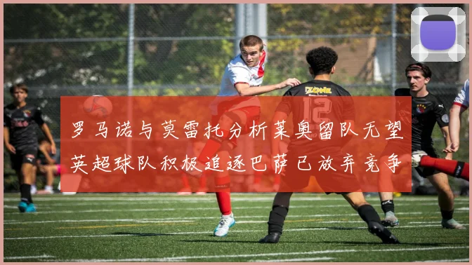 罗马诺与莫雷托分析莱奥留队无望英超球队积极追逐巴萨已放弃竞争