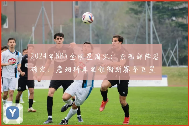 2024年NBA全明星周末：东西部阵容确定，詹姆斯库里领衔新赛季巨星对决