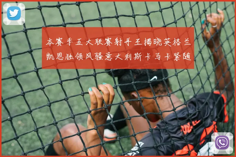 本赛季五大联赛射手王揭晓英格兰凯恩独领风骚意大利斯卡马卡紧随其后