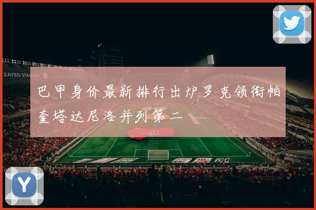 巴甲身价最新排行出炉罗克领衔帕奎塔达尼洛并列第二