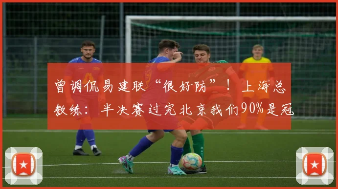曾调侃易建联“很好防”！上海总教练：半决赛过完北京我们90%是冠军