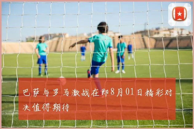 巴萨与罗马激战在即8月01日精彩对决值得期待