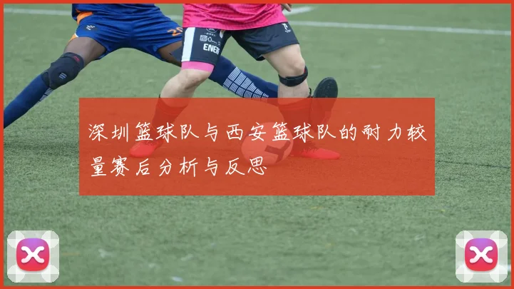 深圳篮球队与西安篮球队的耐力较量赛后分析与反思