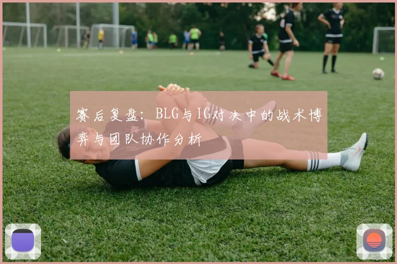 赛后复盘：BLG与IG对决中的战术博弈与团队协作分析